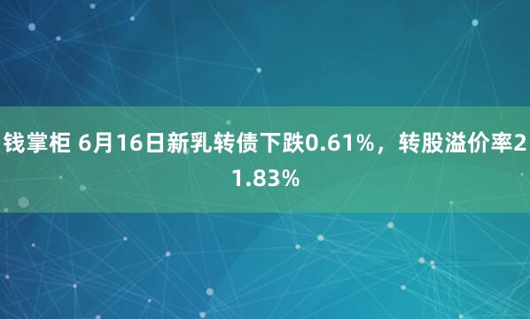 钱掌柜 6月16日新乳转债下跌0.61%，转股溢价率21.83%