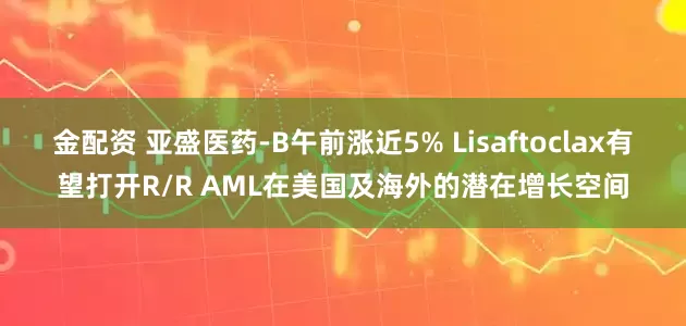 金配资 亚盛医药-B午前涨近5% Lisaftoclax有望打开R/R AML在美国及海外的潜在增长空间
