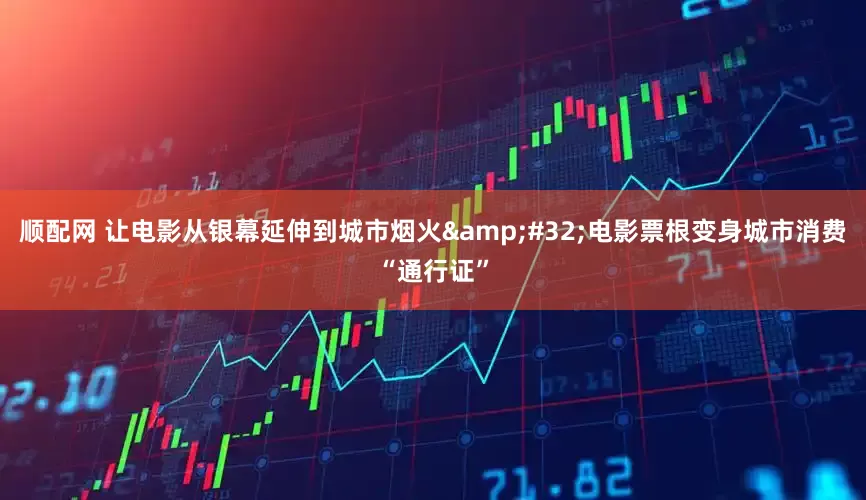 顺配网 让电影从银幕延伸到城市烟火&#32;电影票根变身城市消费“通行证”