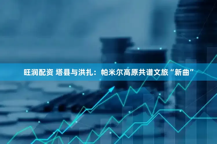 旺润配资 塔县与洪扎：帕米尔高原共谱文旅“新曲”