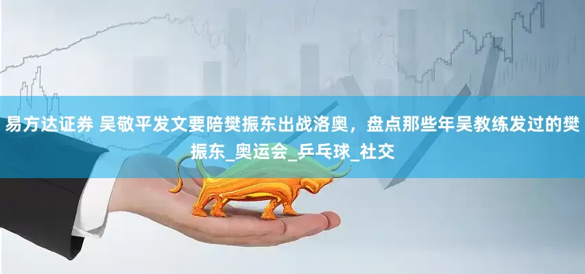 易方达证券 吴敬平发文要陪樊振东出战洛奥，盘点那些年吴教练发过的樊振东_奥运会_乒乓球_社交