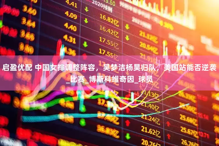 启盈优配 中国女排调整阵容，吴梦洁杨昊归队，美国站能否逆袭_比赛_博斯科维奇因_球员