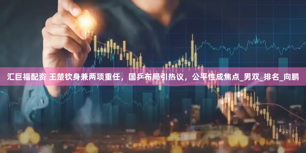 汇巨福配资 王楚钦身兼两项重任，国乒布局引热议，公平性成焦点_男双_排名_向鹏
