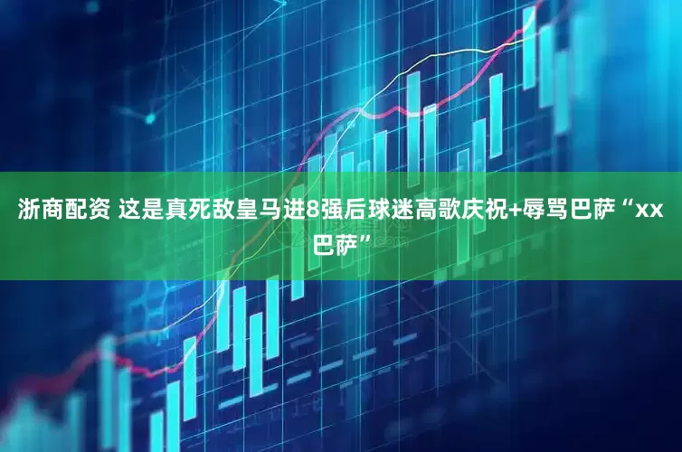 浙商配资 这是真死敌皇马进8强后球迷高歌庆祝+辱骂巴萨“xx巴萨”