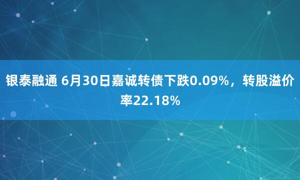 银泰融通 6月30日嘉诚转债下跌0.09%，转股溢价率22.18%