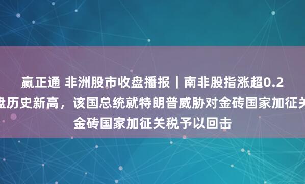 赢正通 非洲股市收盘播报｜南非股指涨超0.2%继续创收盘历史新高，该国总统就特朗普威胁对金砖国家加征关税予以回击