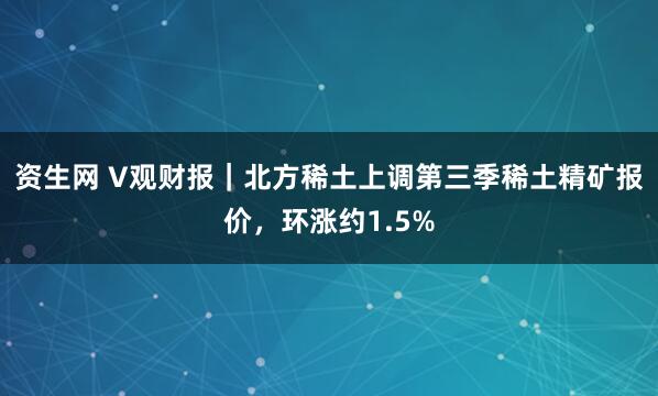 资生网 V观财报｜北方稀土上调第三季稀土精矿报价，环涨约1.5%