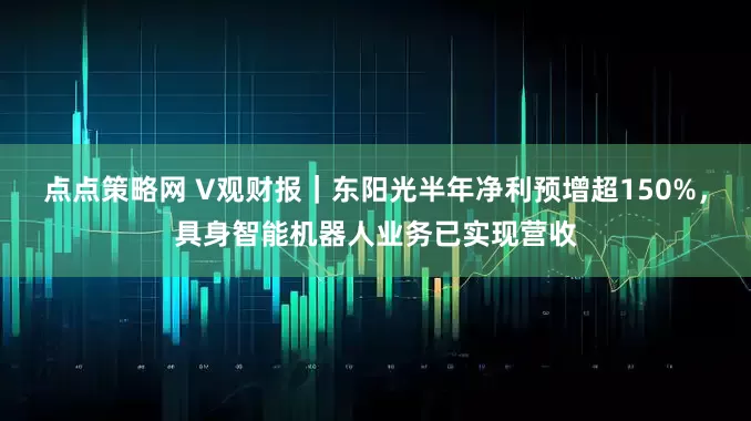 点点策略网 V观财报｜东阳光半年净利预增超150%，具身智能机器人业务已实现营收