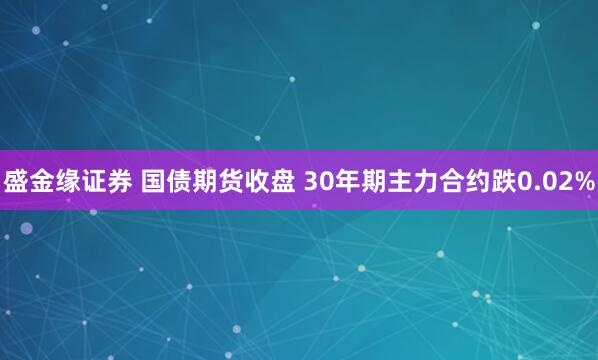 盛金缘证券 国债期货收盘 30年期主力合约跌0.02%