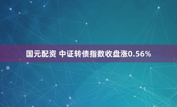 国元配资 中证转债指数收盘涨0.56%