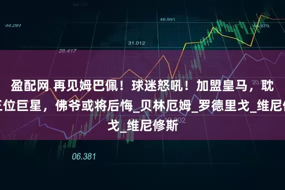 盈配网 再见姆巴佩！球迷怒吼！加盟皇马，耽误三位巨星，佛爷或将后悔_贝林厄姆_罗德里戈_维尼修斯