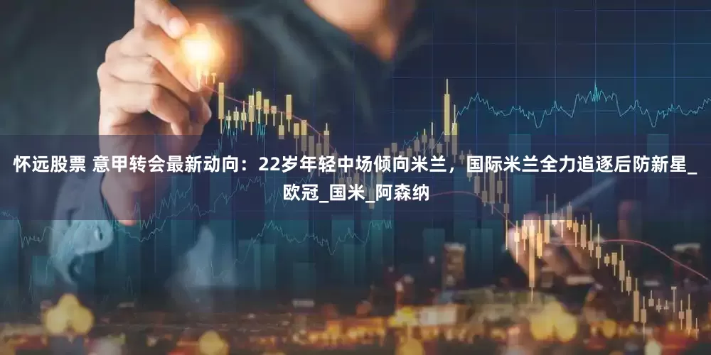 怀远股票 意甲转会最新动向：22岁年轻中场倾向米兰，国际米兰全力追逐后防新星_欧冠_国米_阿森纳