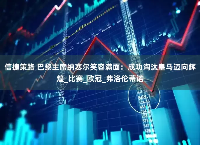 信捷策路 巴黎主席纳赛尔笑容满面：成功淘汰皇马迈向辉煌_比赛_欧冠_弗洛伦蒂诺