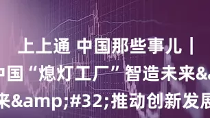 上上通 中国那些事儿｜美媒：中国“熄灯工厂”智造未来&#32;推动创新发展新高度