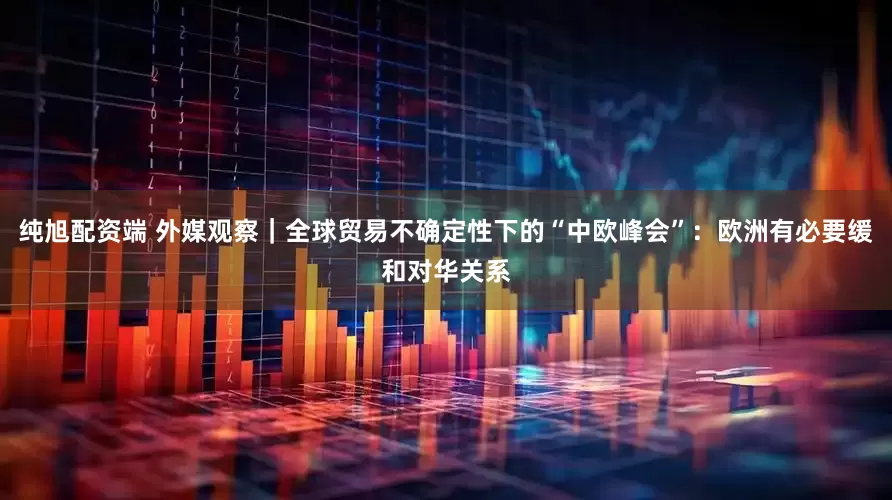 纯旭配资端 外媒观察｜全球贸易不确定性下的“中欧峰会”：欧洲有必要缓和对华关系