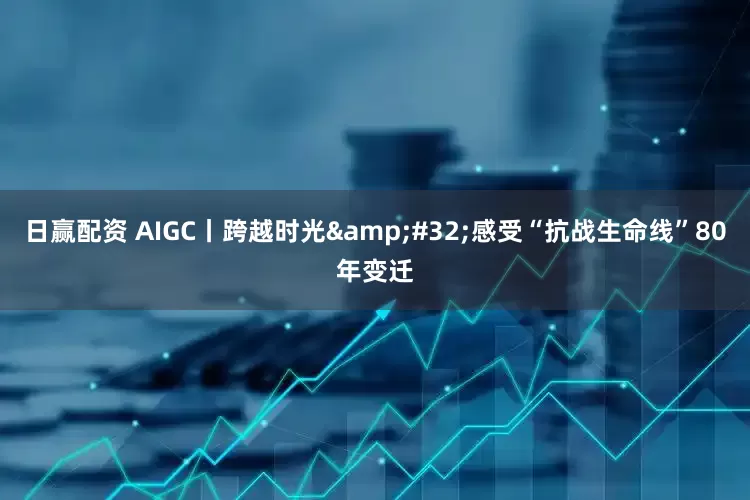 日赢配资 AIGC丨跨越时光&#32;感受“抗战生命线”80年变迁