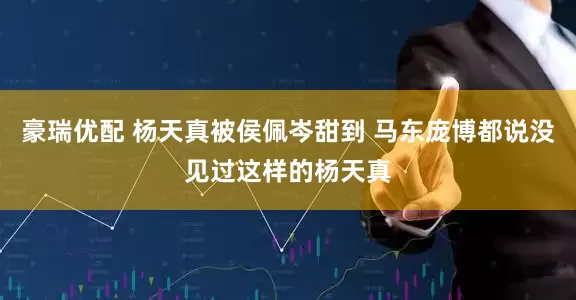 豪瑞优配 杨天真被侯佩岑甜到 马东庞博都说没见过这样的杨天真