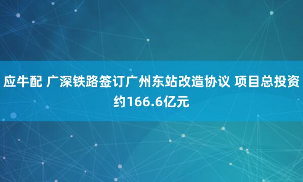 应牛配 广深铁路签订广州东站改造协议 项目总投资约166.6亿元