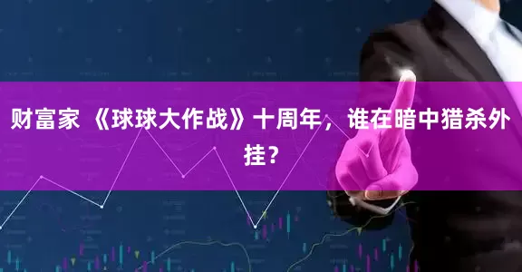 财富家 《球球大作战》十周年，谁在暗中猎杀外挂？