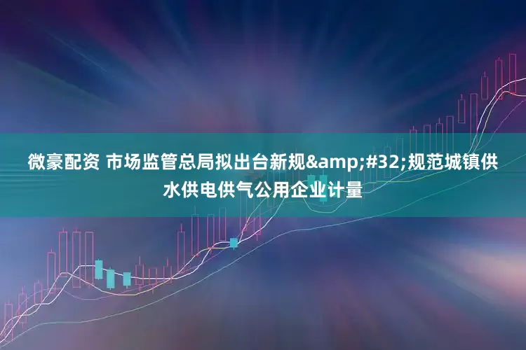 微豪配资 市场监管总局拟出台新规&#32;规范城镇供水供电供气公用企业计量