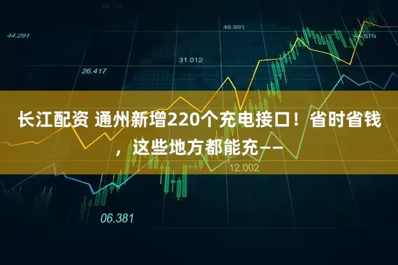 长江配资 通州新增220个充电接口！省时省钱，这些地方都能充——