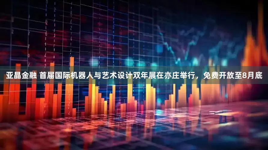 亚晶金融 首届国际机器人与艺术设计双年展在亦庄举行，免费开放至8月底