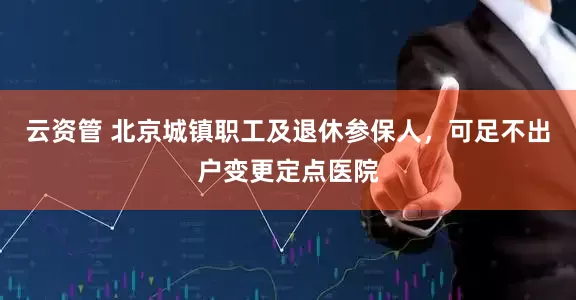 云资管 北京城镇职工及退休参保人，可足不出户变更定点医院