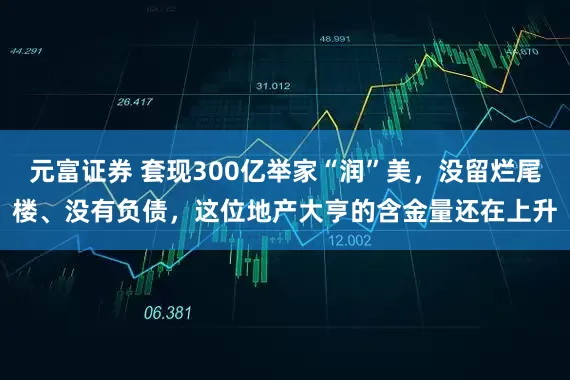 元富证券 套现300亿举家“润”美，没留烂尾楼、没有负债，这位地产大亨的含金量还在上升