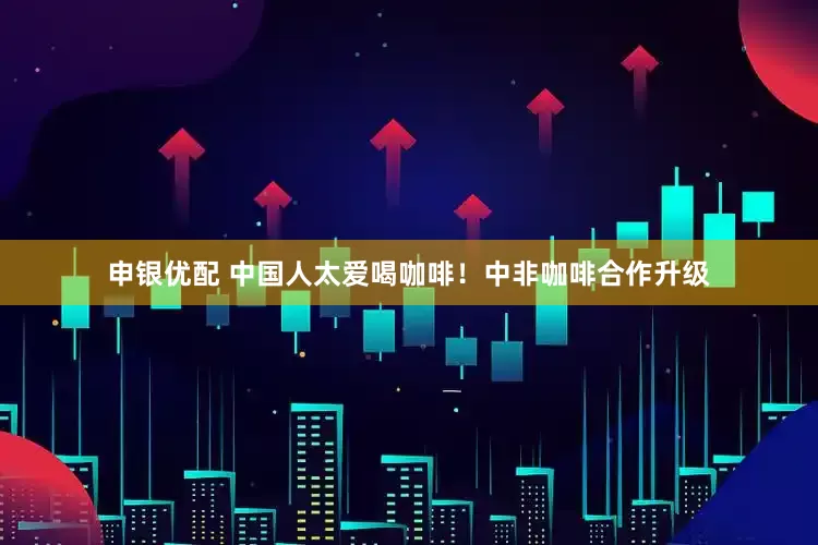 申银优配 中国人太爱喝咖啡！中非咖啡合作升级