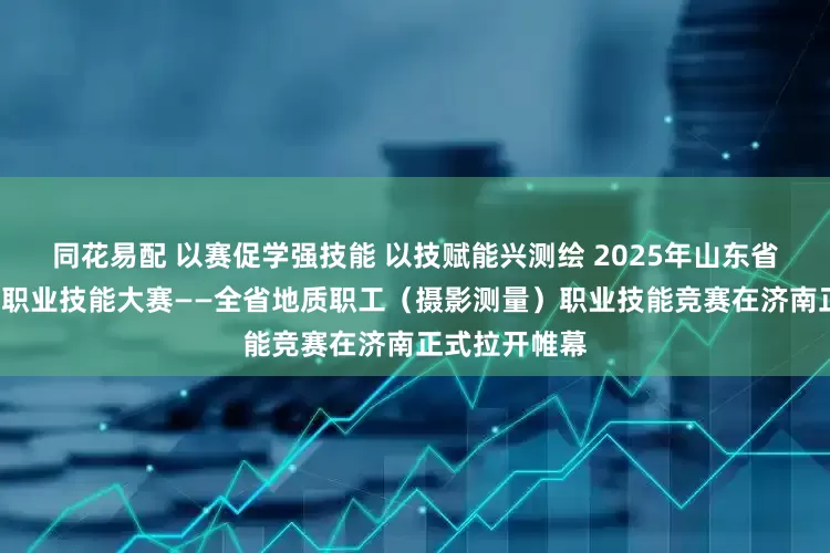 同花易配 以赛促学强技能 以技赋能兴测绘 2025年山东省“技能兴鲁”职业技能大赛——全省地质职工（摄影测量）职业技能竞赛在济南正式拉开帷幕
