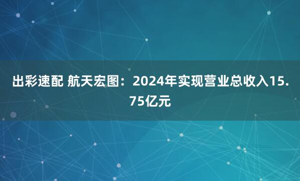 出彩速配 航天宏图：2024年实现营业总收入15.75亿元