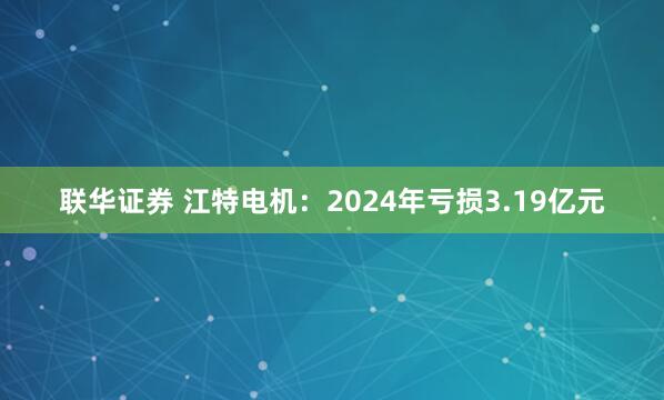 联华证券 江特电机：2024年亏损3.19亿元