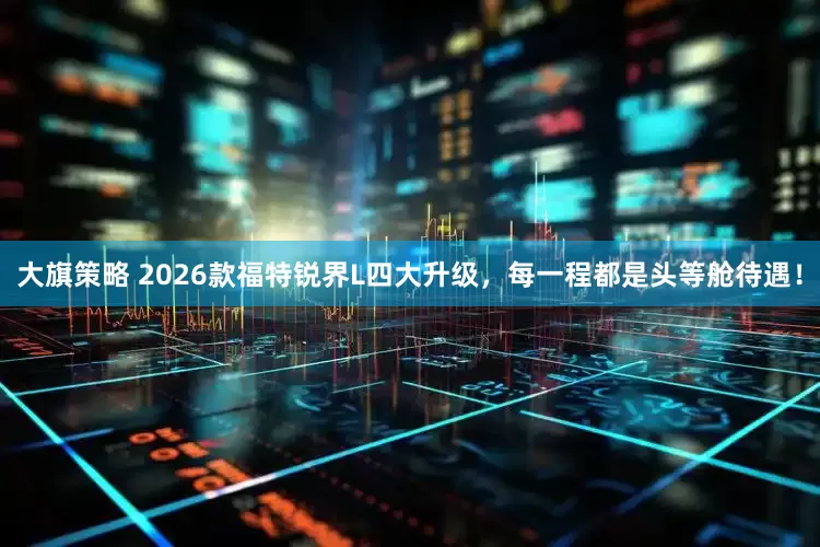 大旗策略 2026款福特锐界L四大升级，每一程都是头等舱待遇！
