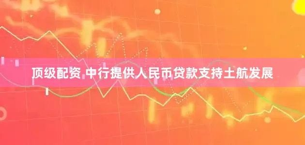 顶级配资 中行提供人民币贷款支持土航发展