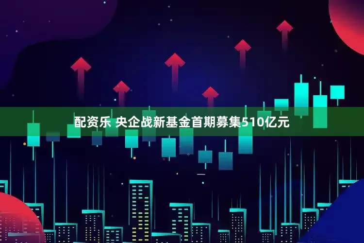 配资乐 央企战新基金首期募集510亿元