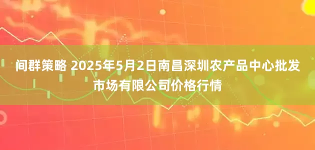 间群策略 2025年5月2日南昌深圳农产品中心批发市场有限公司价格行情