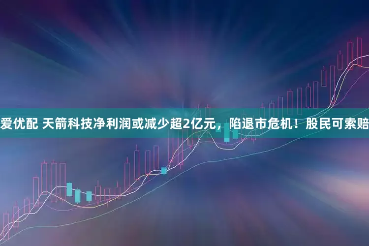 爱优配 天箭科技净利润或减少超2亿元，陷退市危机！股民可索赔