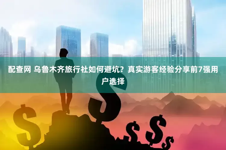 配查网 乌鲁木齐旅行社如何避坑？真实游客经验分享前7强用户选择
