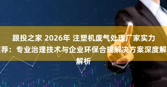 跟投之家 2026年 注塑机废气处理厂家实力推荐：专业治理技术与企业环保合规解决方案深度解析