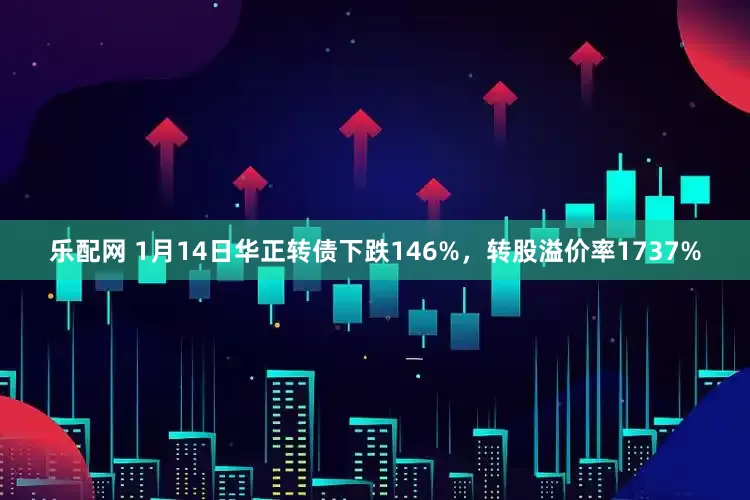 乐配网 1月14日华正转债下跌146%，转股溢价率1737%