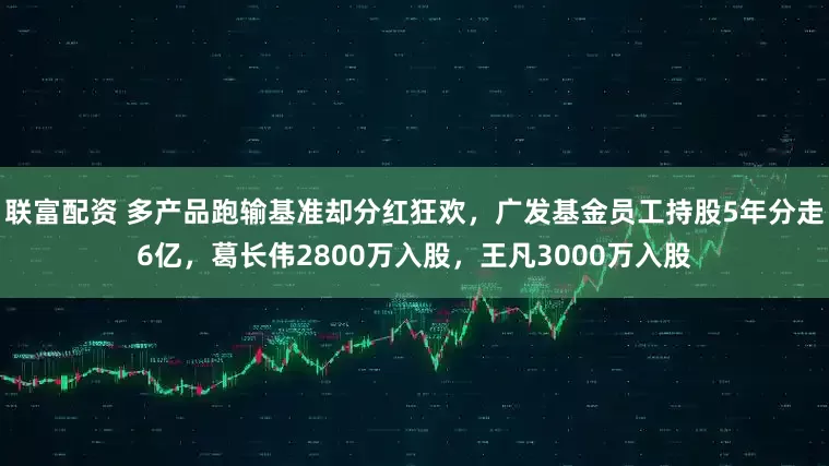 联富配资 多产品跑输基准却分红狂欢,广发基金员工持股5年分走6亿,葛长伟2800万入股,王凡3000万入股