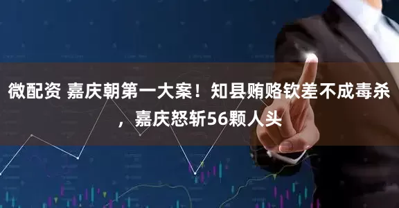 微配资 嘉庆朝第一大案!知县贿赂钦差不成毒杀,嘉庆怒斩56颗人头