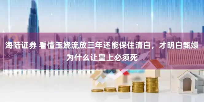 海陆证券 看懂玉娆流放三年还能保住清白，才明白甄嬛为什么让皇上必须死