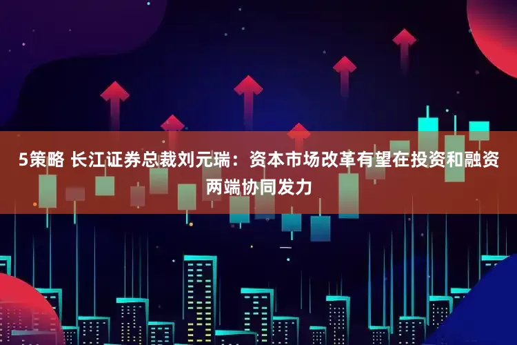 5策略 长江证券总裁刘元瑞：资本市场改革有望在投资和融资两端协同发力