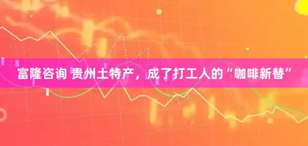 富隆咨询 贵州土特产，成了打工人的“咖啡新替”
