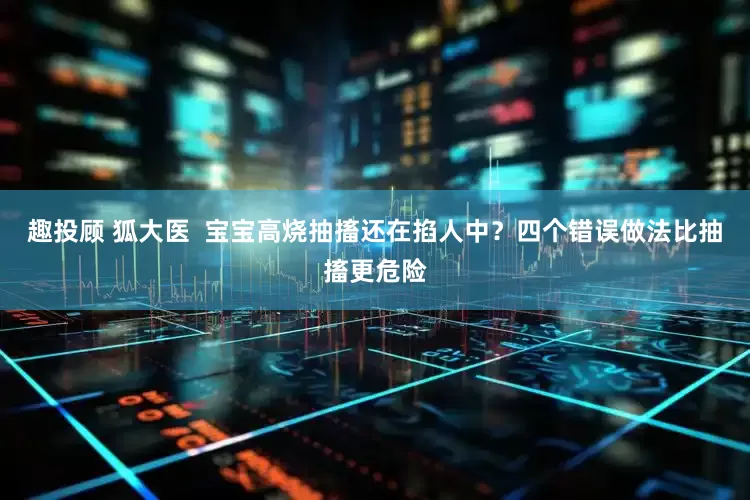 趣投顾 狐大医  宝宝高烧抽搐还在掐人中？四个错误做法比抽搐更危险