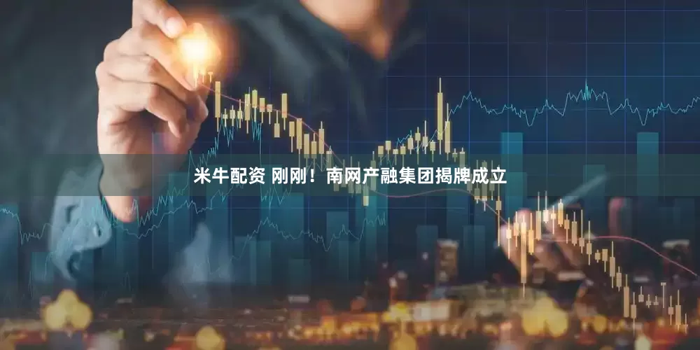 米牛配资 刚刚！南网产融集团揭牌成立