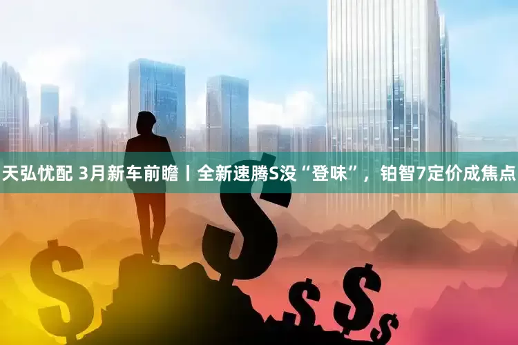 天弘忧配 3月新车前瞻丨全新速腾S没“登味”，铂智7定价成焦点