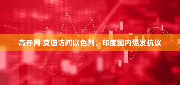 高开网 莫迪访问以色列，印度国内爆发抗议