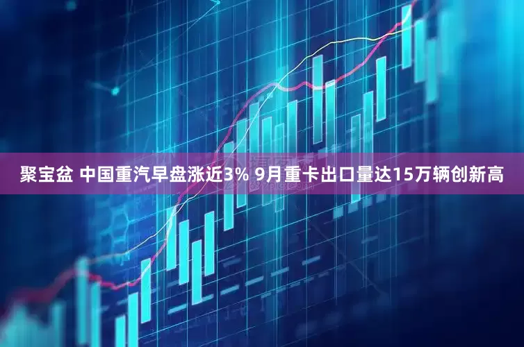 聚宝盆 中国重汽早盘涨近3% 9月重卡出口量达15万辆创新高